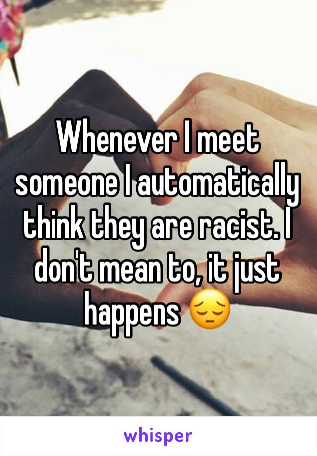Whenever I meet someone I automatically think they are racist. I don't mean to, it just happens 😔