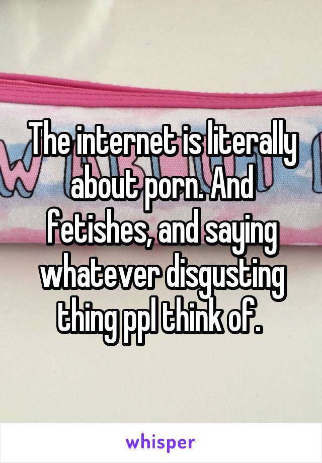 The internet is literally about porn. And fetishes, and saying whatever disgusting thing ppl think of. 