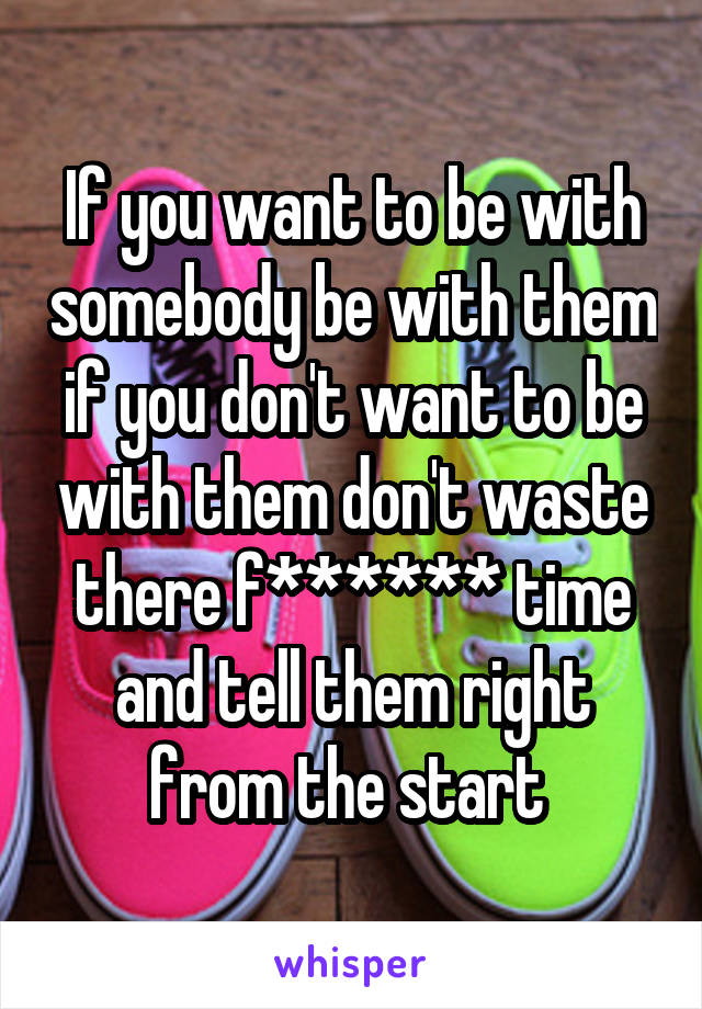 If you want to be with somebody be with them if you don't want to be with them don't waste there f****** time and tell them right from the start 