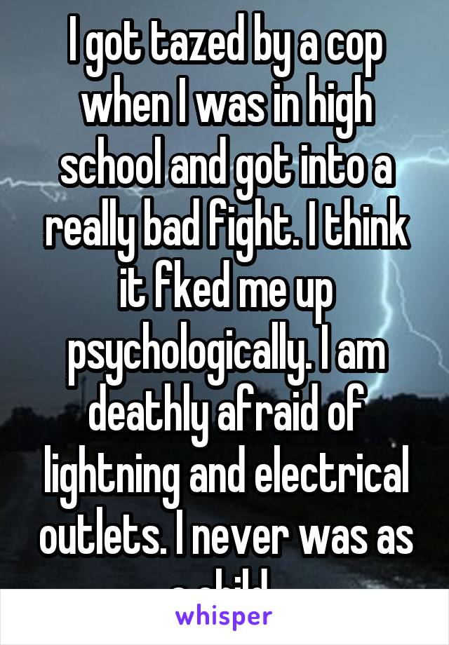 I got tazed by a cop when I was in high school and got into a really bad fight. I think it fked me up psychologically. I am deathly afraid of lightning and electrical outlets. I never was as a child. 
