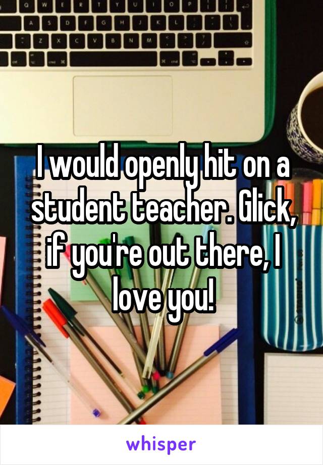 I would openly hit on a student teacher. Glick, if you're out there, I love you!