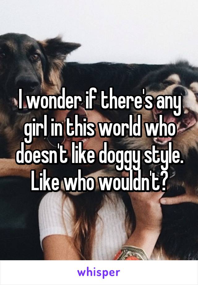 I wonder if there's any girl in this world who doesn't like doggy style. Like who wouldn't?