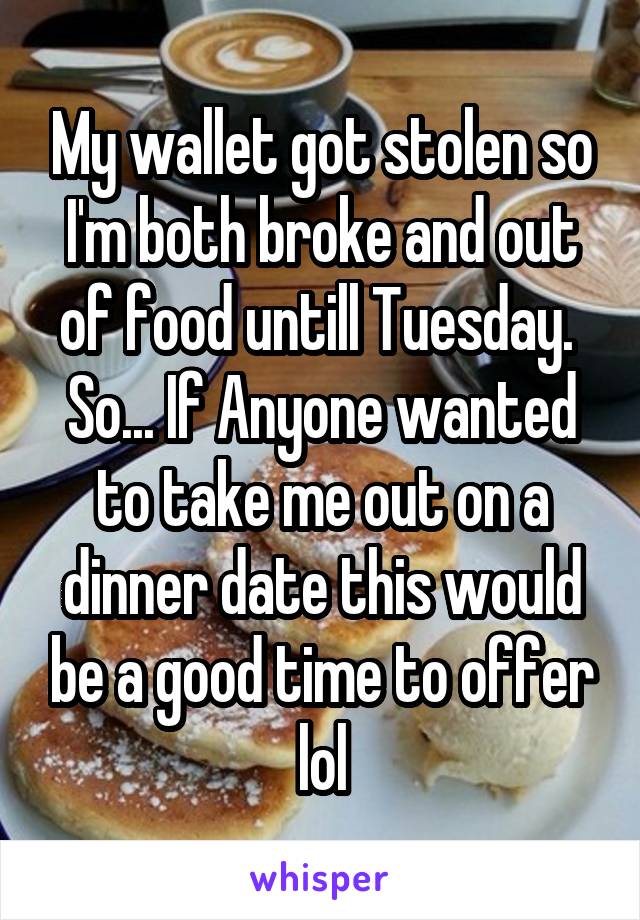 My wallet got stolen so I'm both broke and out of food untill Tuesday. 
So... If Anyone wanted to take me out on a dinner date this would be a good time to offer lol