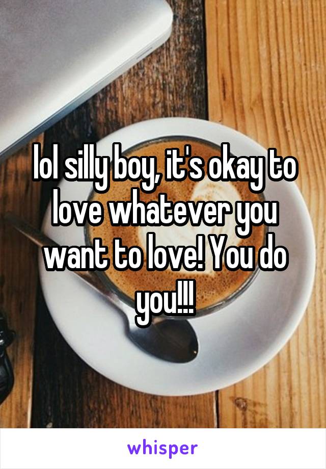 lol silly boy, it's okay to love whatever you want to love! You do you!!!
