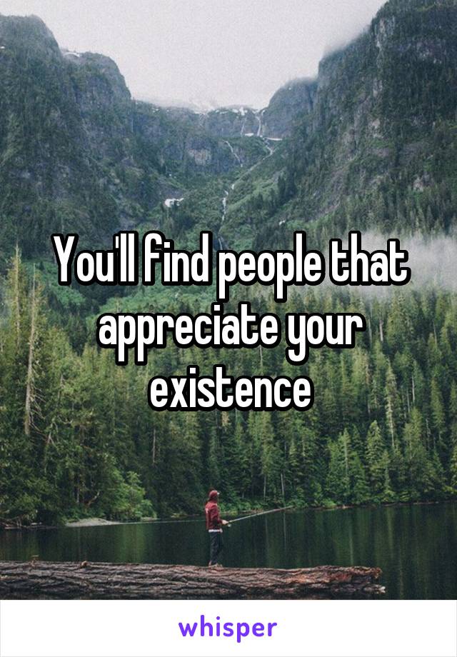 You'll find people that appreciate your existence