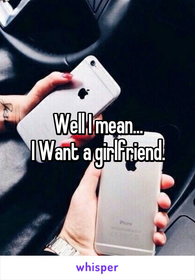 Well I mean...
I Want a girlfriend.