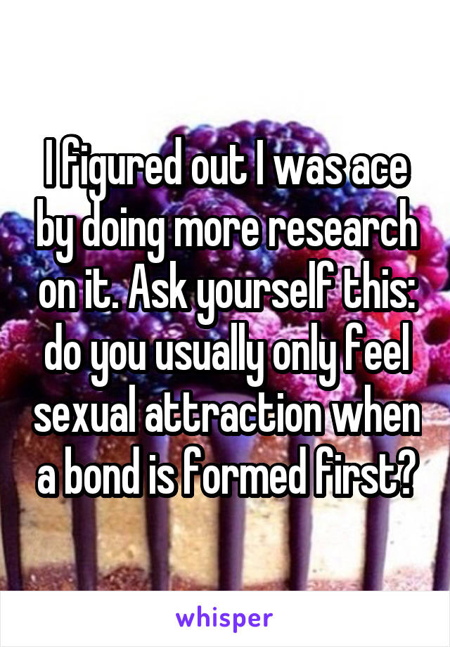 I figured out I was ace by doing more research on it. Ask yourself this: do you usually only feel sexual attraction when a bond is formed first?