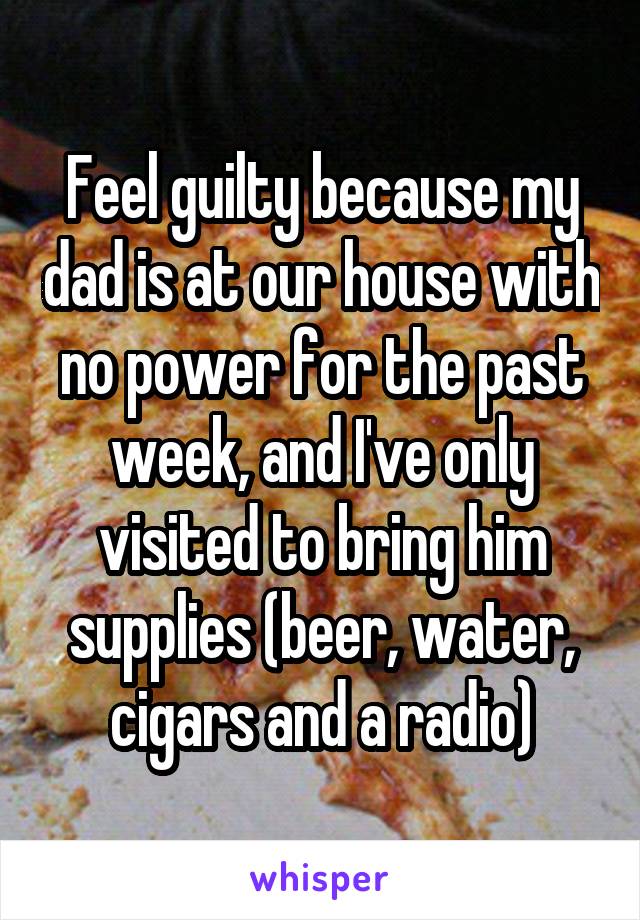 Feel guilty because my dad is at our house with no power for the past week, and I've only visited to bring him supplies (beer, water, cigars and a radio)