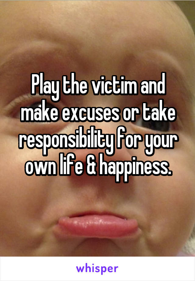 Play the victim and make excuses or take responsibility for your own life & happiness.
