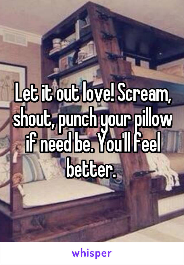 Let it out love! Scream, shout, punch your pillow if need be. You'll feel better. 