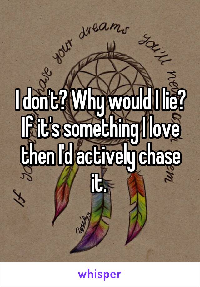 I don't? Why would I lie? If it's something I love then I'd actively chase it. 