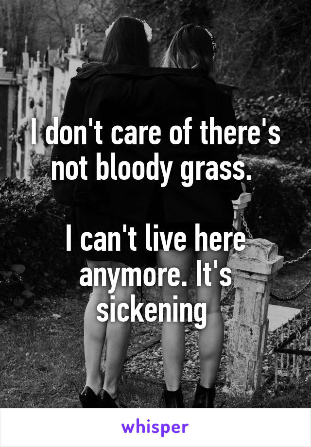 I don't care of there's not bloody grass. 

I can't live here anymore. It's sickening 