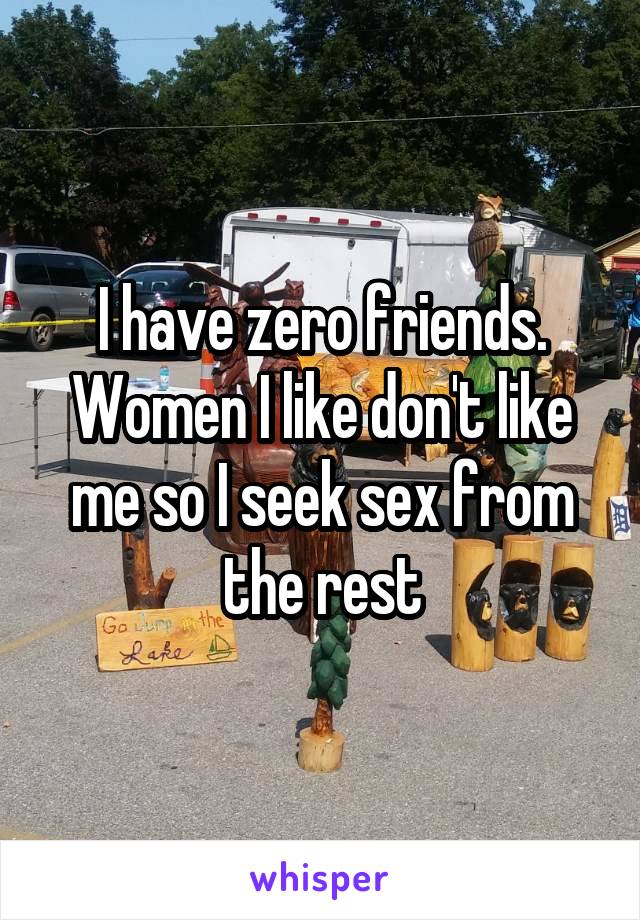 I have zero friends. Women I like don't like me so I seek sex from the rest