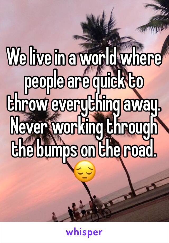 We live in a world where people are quick to throw everything away.  Never working through the bumps on the road. 😔