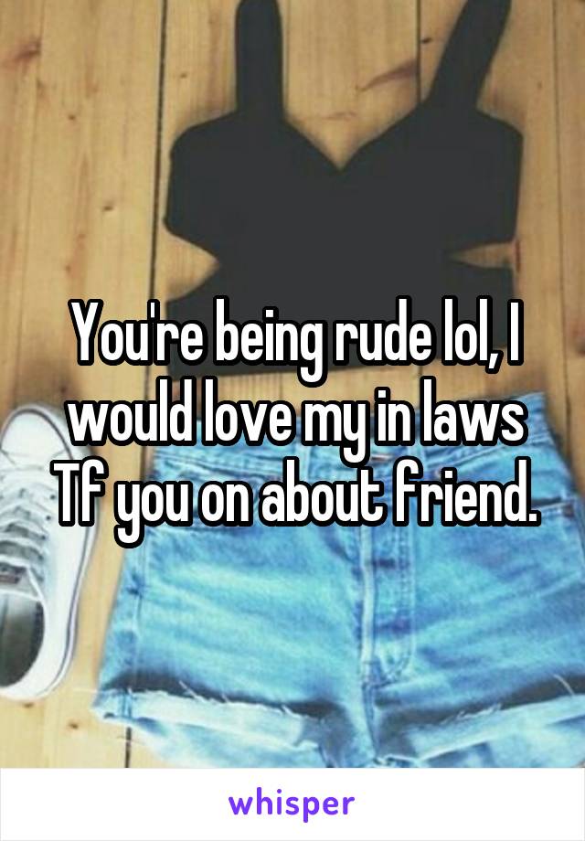 You're being rude lol, I would love my in laws Tf you on about friend.
