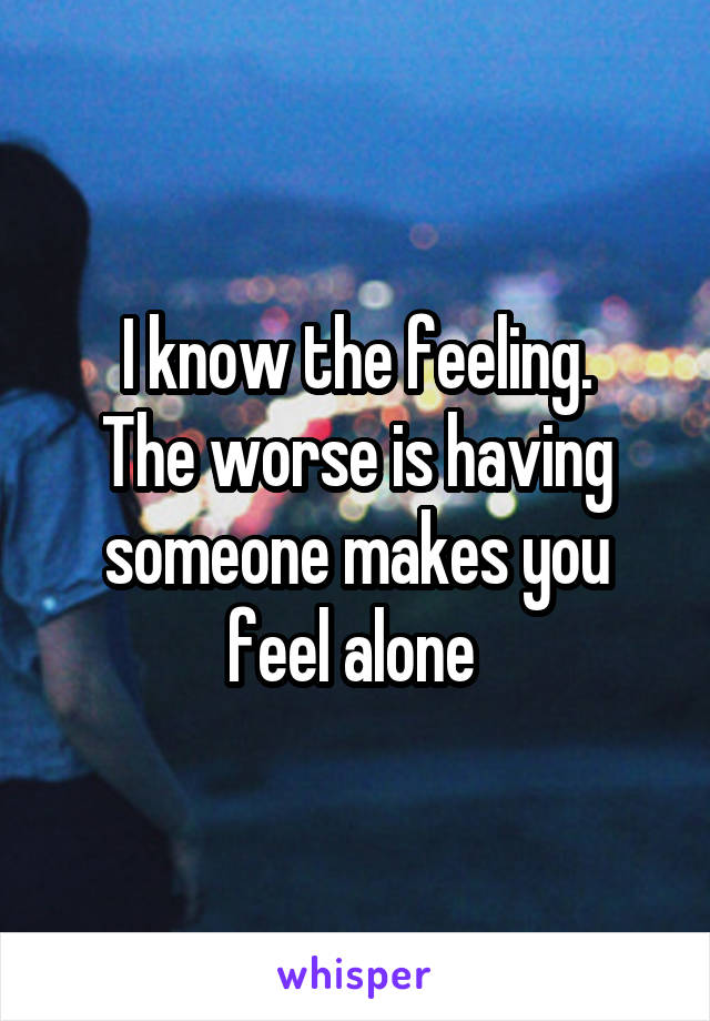 I know the feeling.
The worse is having someone makes you feel alone 