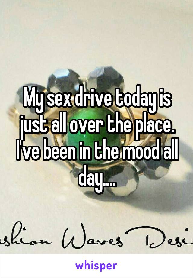 My sex drive today is just all over the place. I've been in the mood all day....