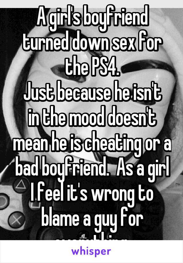 A girl's boyfriend turned down sex for the PS4.
Just because he isn't in the mood doesn't mean he is cheating or a bad boyfriend.  As a girl I feel it's wrong to blame a guy for everything.