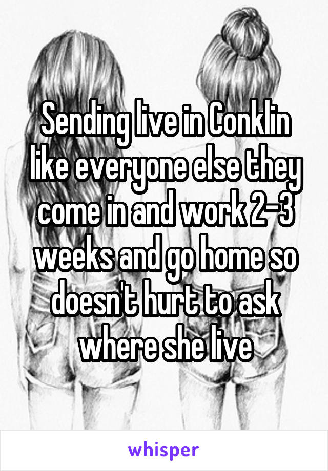 Sending live in Conklin like everyone else they come in and work 2-3 weeks and go home so doesn't hurt to ask where she live