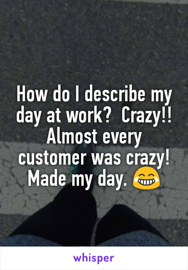 How do I describe my day at work?  Crazy!! Almost every customer was crazy!  Made my day. 😂