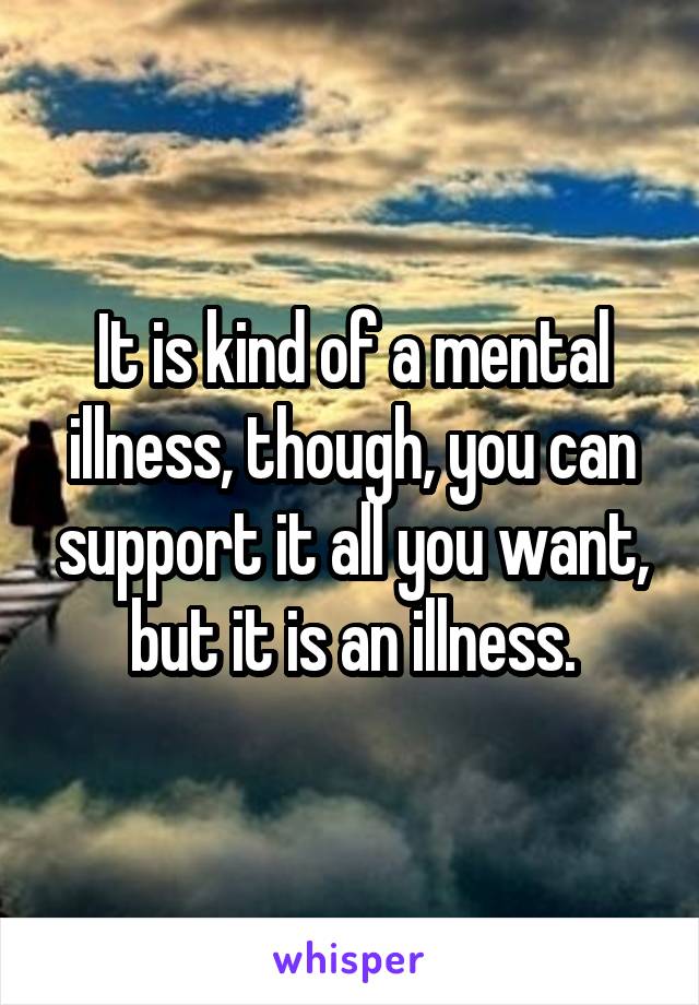 It is kind of a mental illness, though, you can support it all you want, but it is an illness.