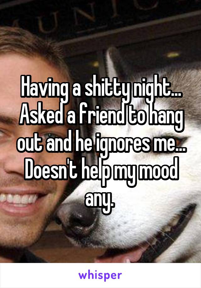 Having a shitty night... Asked a friend to hang out and he ignores me... Doesn't help my mood any. 