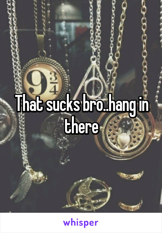That sucks bro..hang in there