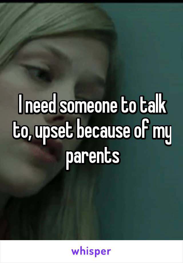 I need someone to talk to, upset because of my parents