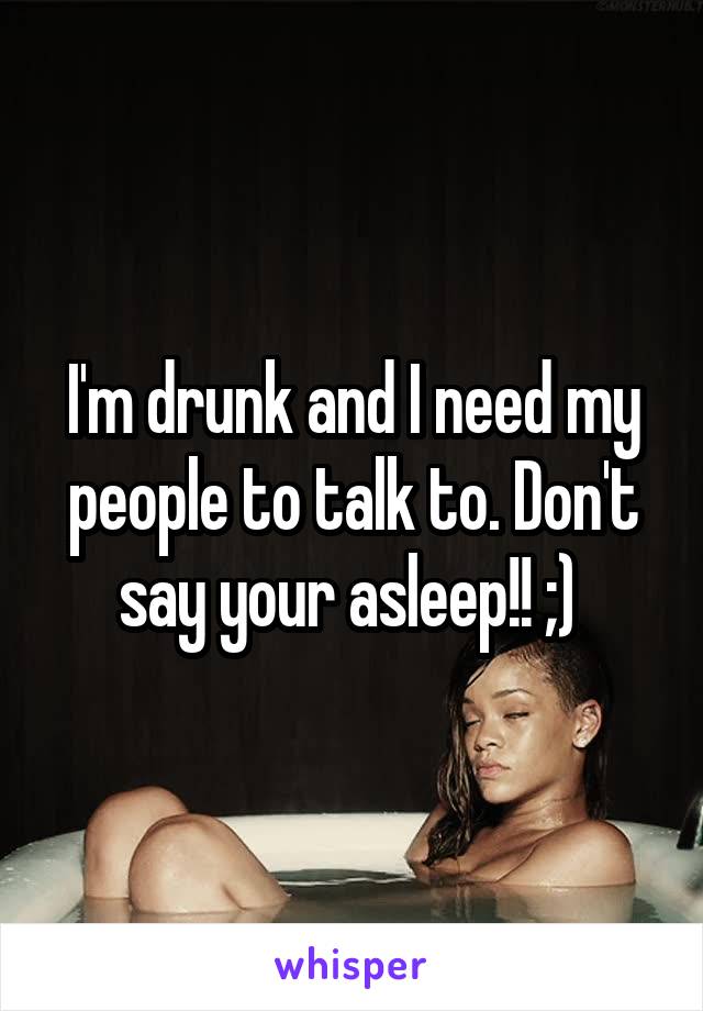 I'm drunk and I need my people to talk to. Don't say your asleep!! ;) 