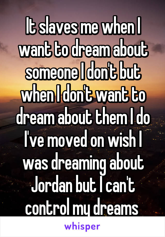It slaves me when I want to dream about someone I don't but when I don't want to dream about them I do I've moved on wish I was dreaming about Jordan but I can't control my dreams 