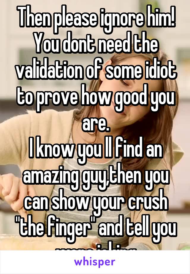 Then please ignore him!
You dont need the validation of some idiot to prove how good you are.
I know you ll find an amazing guy,then you can show your crush "the finger" and tell you were joking