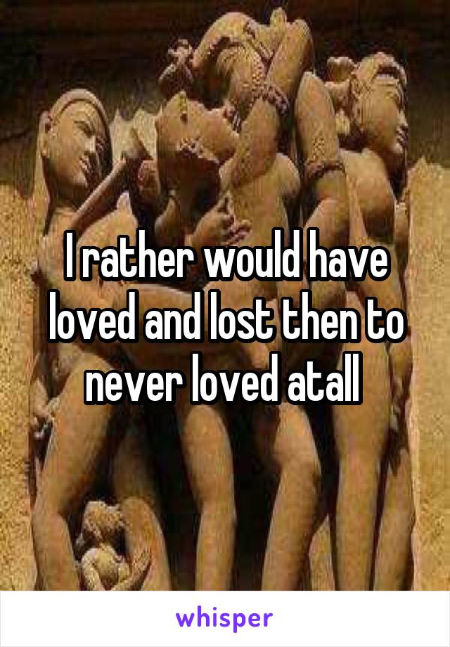 I rather would have loved and lost then to never loved atall 