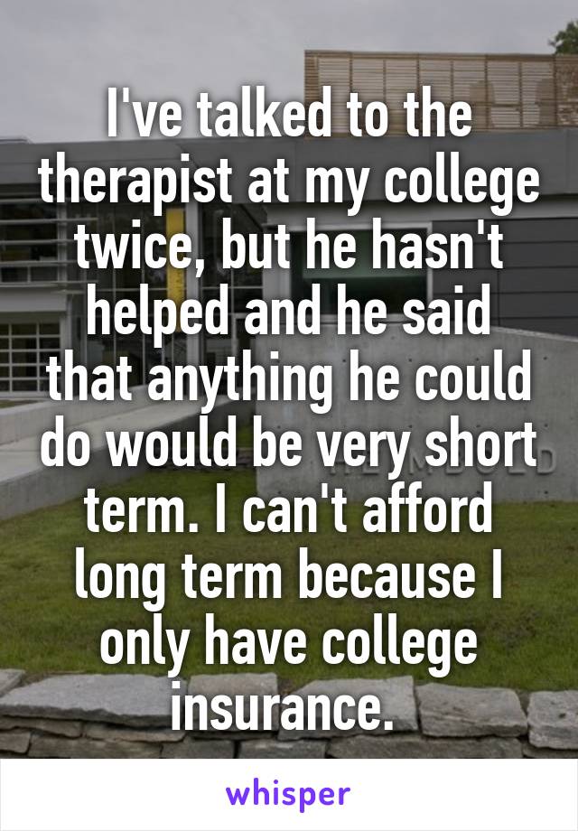 I've talked to the therapist at my college twice, but he hasn't helped and he said that anything he could do would be very short term. I can't afford long term because I only have college insurance. 