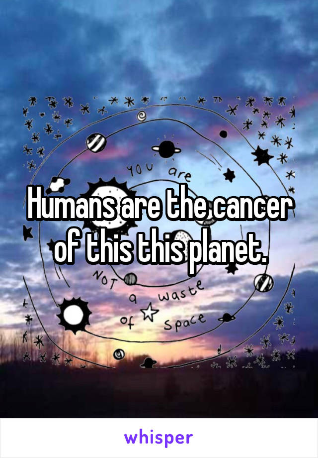 Humans are the cancer of this this planet.