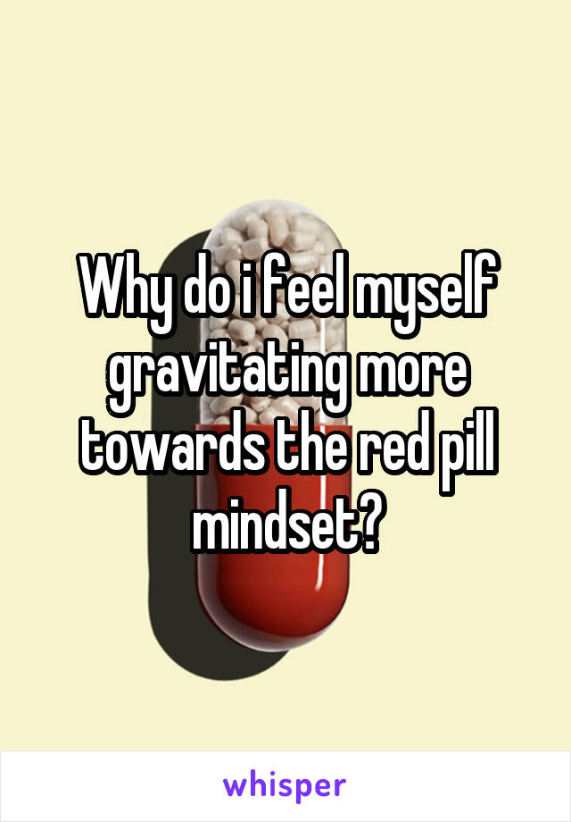 Why do i feel myself gravitating more towards the red pill mindset?