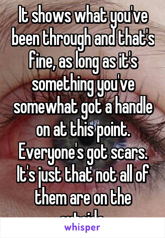 It shows what you've been through and that's fine, as long as it's something you've somewhat got a handle on at this point. Everyone's got scars. It's just that not all of them are on the outside.