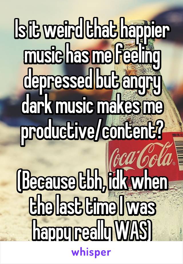 Is it weird that happier music has me feeling depressed but angry dark music makes me productive/content?

(Because tbh, idk when the last time I was happy really WAS)