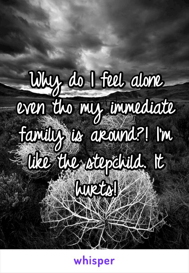 Why do I feel alone even tho my immediate family is around?! I'm like the stepchild. It hurts!