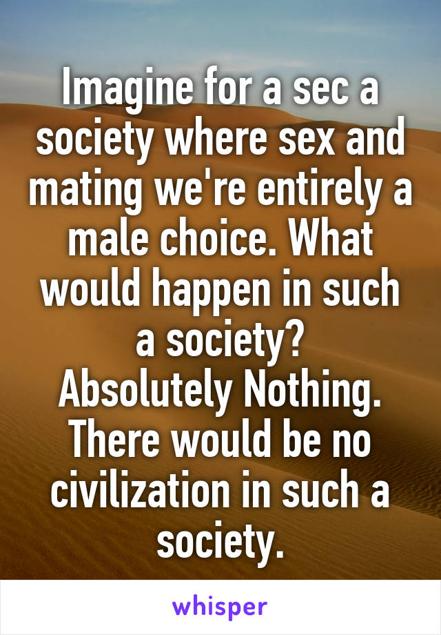 Imagine for a sec a society where sex and mating we're entirely a male choice. What would happen in such a society?
Absolutely Nothing.
There would be no civilization in such a society.