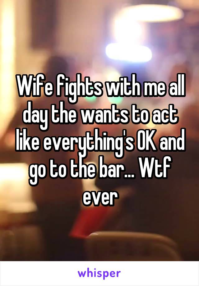 Wife fights with me all day the wants to act like everything's OK and go to the bar... Wtf ever