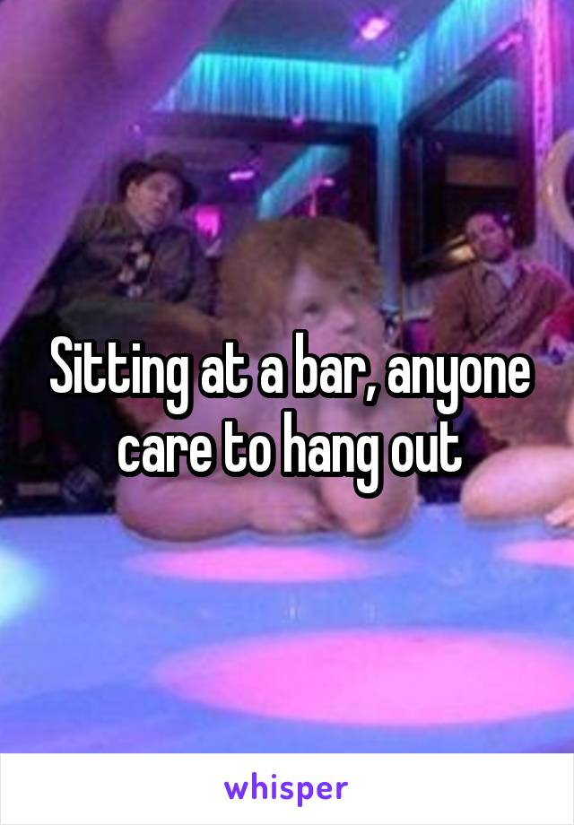 Sitting at a bar, anyone care to hang out