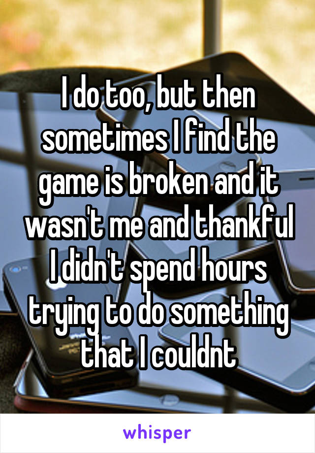 I do too, but then sometimes I find the game is broken and it wasn't me and thankful I didn't spend hours trying to do something that I couldnt