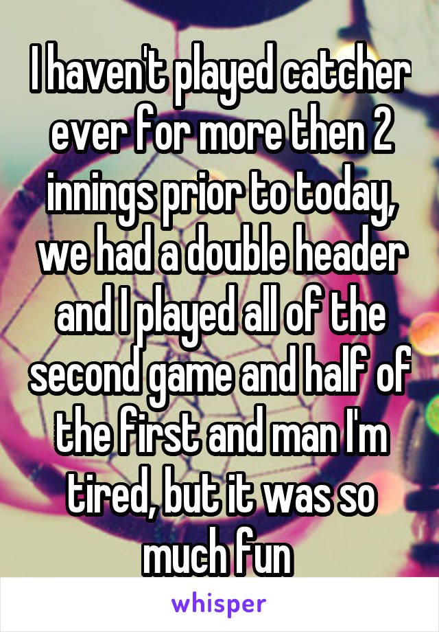 I haven't played catcher ever for more then 2 innings prior to today, we had a double header and I played all of the second game and half of the first and man I'm tired, but it was so much fun 