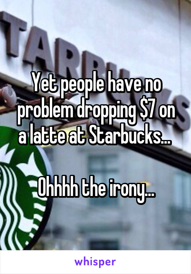 Yet people have no problem dropping $7 on a latte at Starbucks... 

Ohhhh the irony...