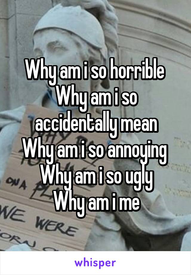 Why am i so horrible 
Why am i so accidentally mean
Why am i so annoying 
Why am i so ugly
Why am i me
