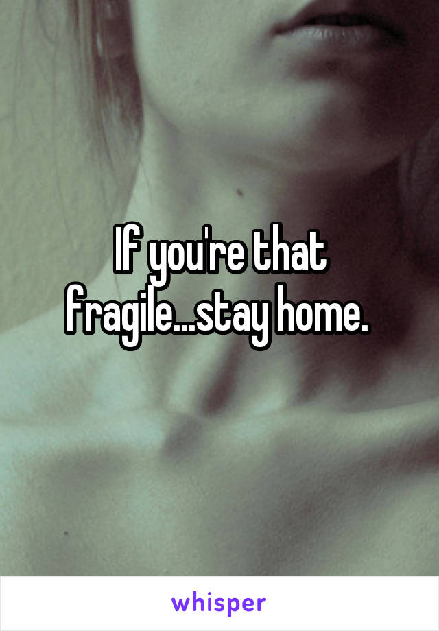 If you're that fragile...stay home. 
