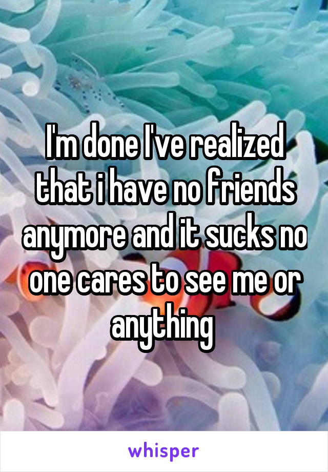 I'm done I've realized that i have no friends anymore and it sucks no one cares to see me or anything 