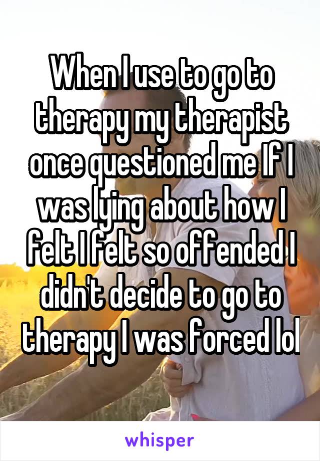 When I use to go to therapy my therapist once questioned me If I was lying about how I felt I felt so offended I didn't decide to go to therapy I was forced lol  