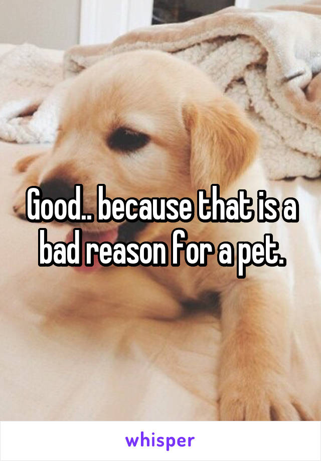 Good.. because that is a bad reason for a pet.