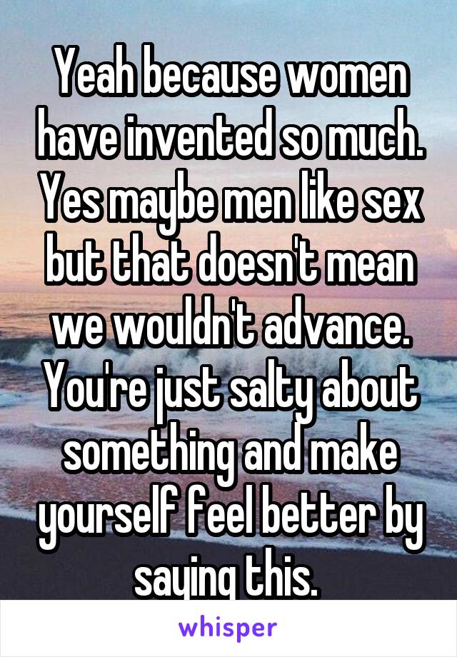 Yeah because women have invented so much. Yes maybe men like sex but that doesn't mean we wouldn't advance. You're just salty about something and make yourself feel better by saying this. 